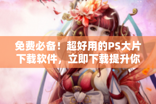 免费必备！超好用的PS大片下载软件，立即下载提升你的设计水平！