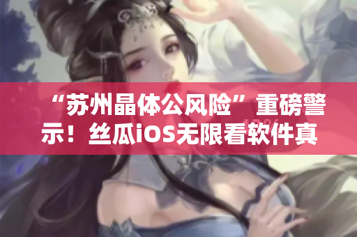 “苏州晶体公风险”重磅警示！丝瓜iOS无限看软件真相揭秘！