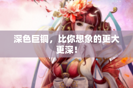 深色巨铜，比你想象的更大更深！