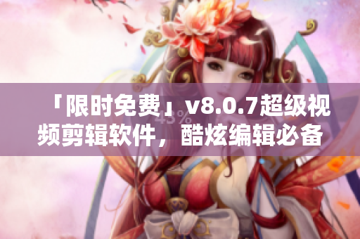 「限时免费」v8.0.7超级视频剪辑软件，酷炫编辑必备！