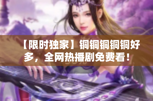 【限时独家】铜铜铜铜铜好多，全网热播剧免费看！