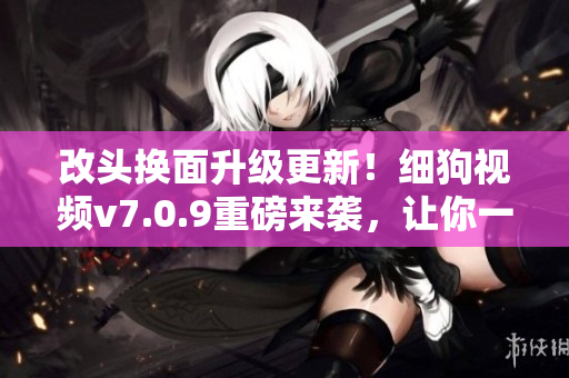 改头换面升级更新！细狗视频v7.0.9重磅来袭，让你一秒化身影视通！