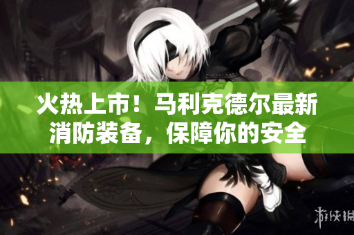 火热上市！马利克德尔最新消防装备，保障你的安全