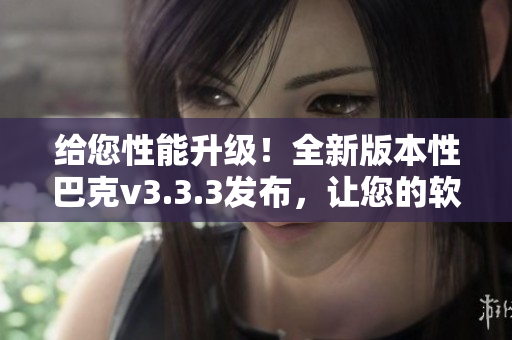给您性能升级！全新版本性巴克v3.3.3发布，让您的软件体验飞升