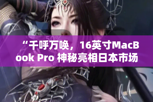 “千呼万唤，16英寸MacBook Pro 神秘亮相日本市场！”