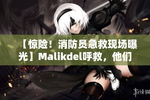 【惊险！消防员急救现场曝光】Malikdel呼救，他们拼命救援！