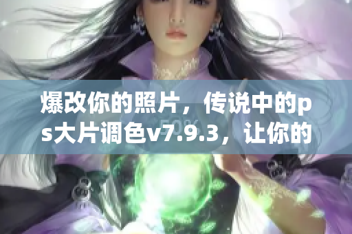 爆改你的照片，传说中的ps大片调色v7.9.3，让你的照片更加动人心弦！