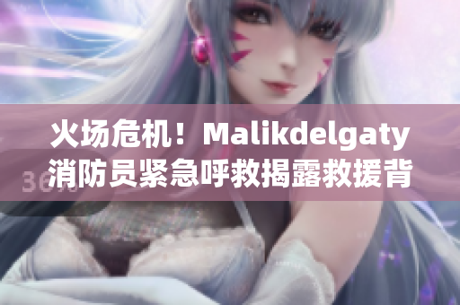 火场危机！Malikdelgaty消防员紧急呼救揭露救援背后真相！