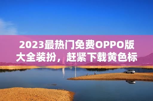 2023最热门免费OPPO版大全装扮，赶紧下载黄色标志！让你的手机焕然一新！