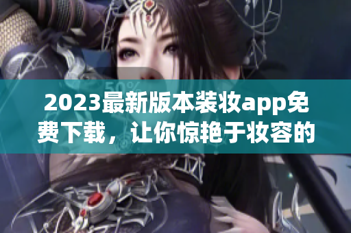 2023最新版本装妆app免费下载，让你惊艳于妆容的同时也保护你的手机！