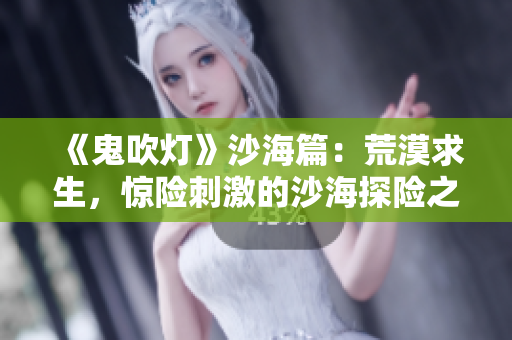 《鬼吹灯》沙海篇：荒漠求生，惊险刺激的沙海探险之旅！