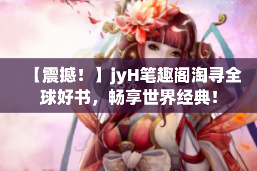 【震撼！】jyH笔趣阁淘寻全球好书，畅享世界经典！