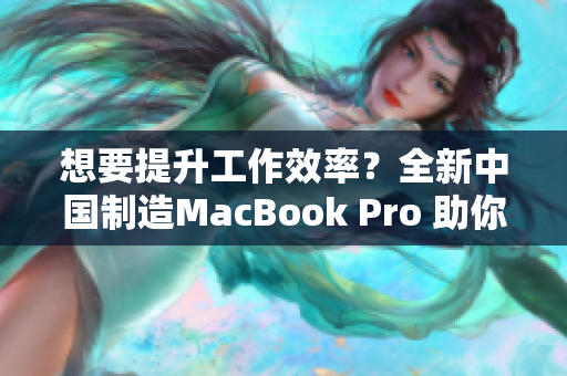 想要提升工作效率？全新中国制造MacBook Pro 助你一臂之力！