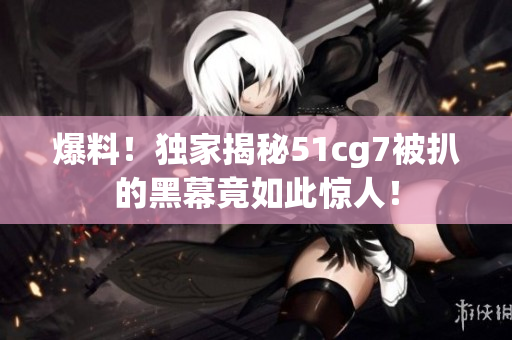 爆料！独家揭秘51cg7被扒的黑幕竟如此惊人！