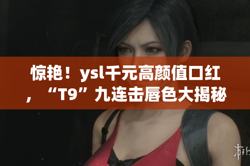 惊艳！ysl千元高颜值口红，“T9”九连击唇色大揭秘！