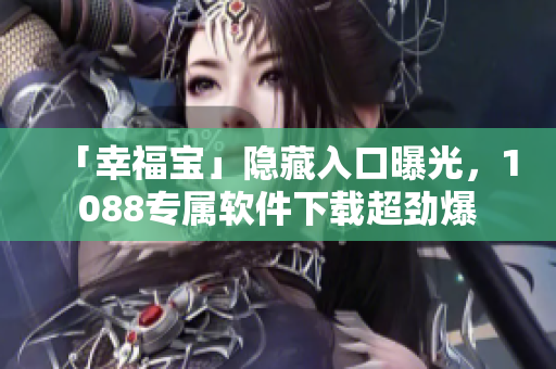 「幸福宝」隐藏入口曝光，1088专属软件下载超劲爆