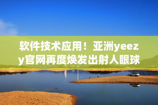 软件技术应用！亚洲yeezy官网再度焕发出射人眼球的魅力