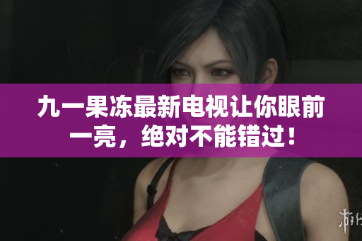 九一果冻最新电视让你眼前一亮，绝对不能错过！