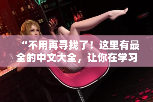“不用再寻找了！这里有最全的中文大全，让你在学习、工作、生活中拥有无限可能！”
