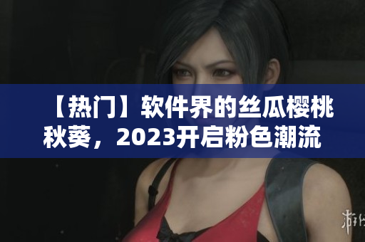 【热门】软件界的丝瓜樱桃秋葵，2023开启粉色潮流！