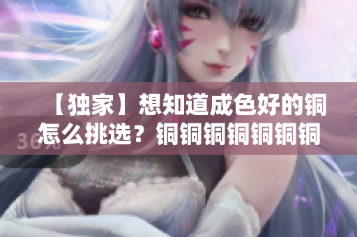【独家】想知道成色好的铜怎么挑选？铜铜铜铜铜铜铜铜铜好多水，教你辨别真假！