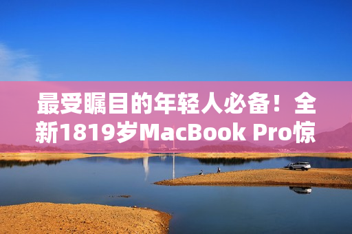 最受瞩目的年轻人必备！全新1819岁MacBook Pro惊艳登场