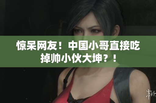惊呆网友！中国小哥直接吃掉帅小伙大坤？!