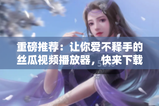 重磅推荐：让你爱不释手的丝瓜视频播放器，快来下载吧！