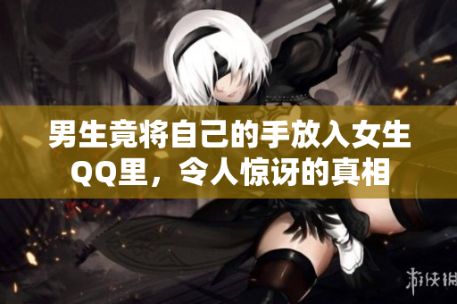 男生竟将自己的手放入女生QQ里，令人惊讶的真相