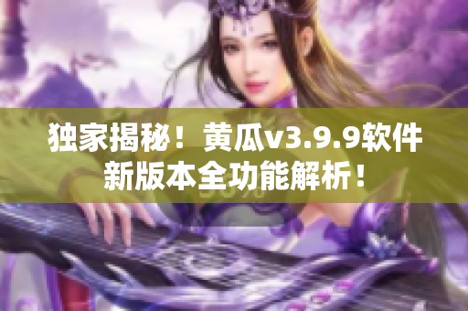 独家揭秘！黄瓜v3.9.9软件新版本全功能解析！