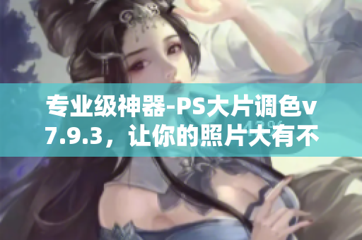 专业级神器-PS大片调色v7.9.3，让你的照片大有不同！
