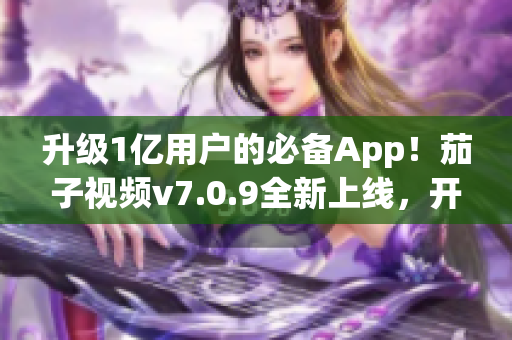 升级1亿用户的必备App！茄子视频v7.0.9全新上线，开启更流畅视频体验！