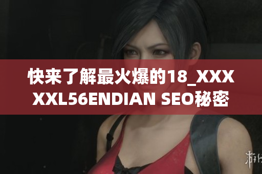 快来了解最火爆的18_XXXXXL56ENDIAN SEO秘密，马上点击！