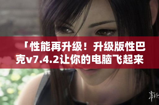「性能再升级！升级版性巴克v7.4.2让你的电脑飞起来！」