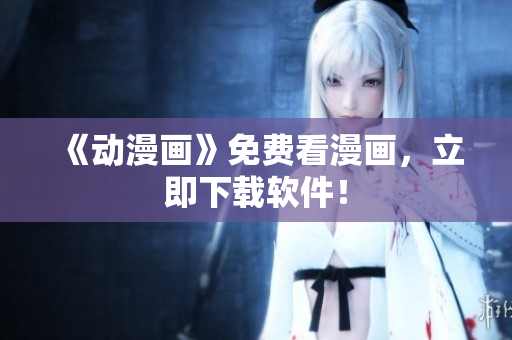 《动漫画》免费看漫画，立即下载软件！
