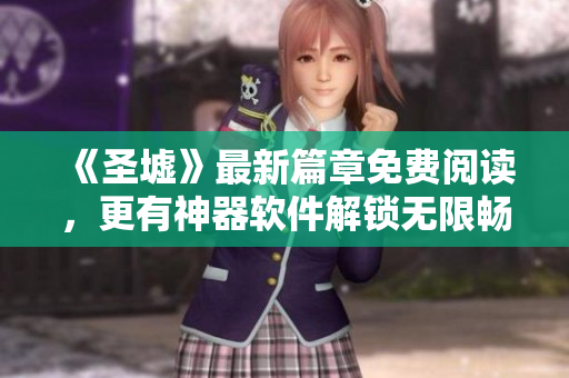 《圣墟》最新篇章免费阅读，更有神器软件解锁无限畅读，让你畅游奇幻世界！