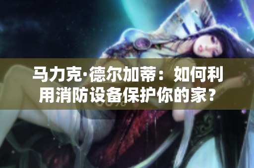 马力克·德尔加蒂：如何利用消防设备保护你的家？