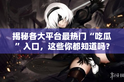 揭秘各大平台最热门“吃瓜”入口，这些你都知道吗？