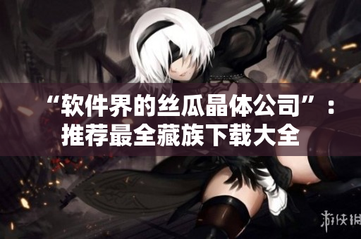 “软件界的丝瓜晶体公司”：推荐最全藏族下载大全