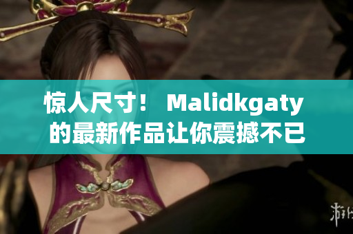 惊人尺寸！ Malidkgaty 的最新作品让你震撼不已