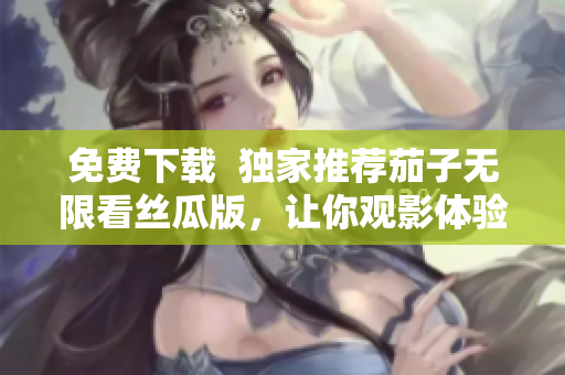 免费下载  独家推荐茄子无限看丝瓜版，让你观影体验更升华！