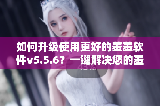 如何升级使用更好的羞羞软件v5.5.6？一键解决您的羞羞需求！