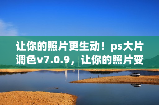 让你的照片更生动！ps大片调色v7.0.9，让你的照片变得更加炫酷