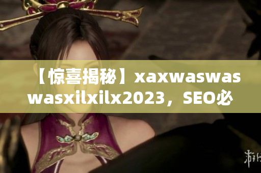【惊喜揭秘】xaxwaswaswasxilxilx2023，SEO必备干货！