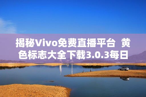 揭秘Vivo免费直播平台  黄色标志大全下载3.0.3每日三更