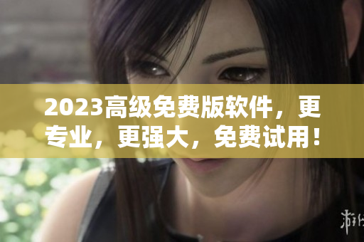 2023高级免费版软件，更专业，更强大，免费试用！