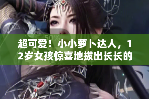 超可爱！小小萝卜达人，12岁女孩惊喜地拔出长长的萝卜~