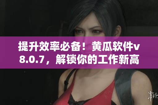 提升效率必备！黄瓜软件v8.0.7，解锁你的工作新高度