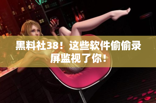 黑料社38！这些软件偷偷录屏监视了你！