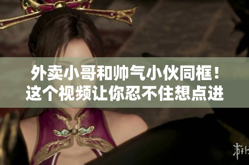 外卖小哥和帅气小伙同框！这个视频让你忍不住想点进来看看